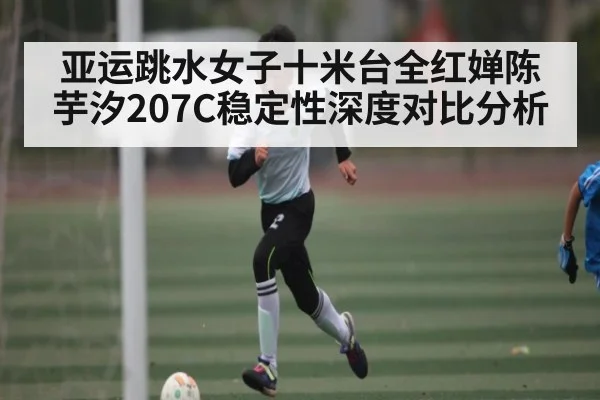 亚运跳水女子十米台全红婵陈芋汐207C稳定性深度对比分析