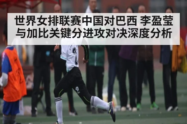 世界女排联赛中国对巴西 李盈莹与加比关键分进攻对决深度分析